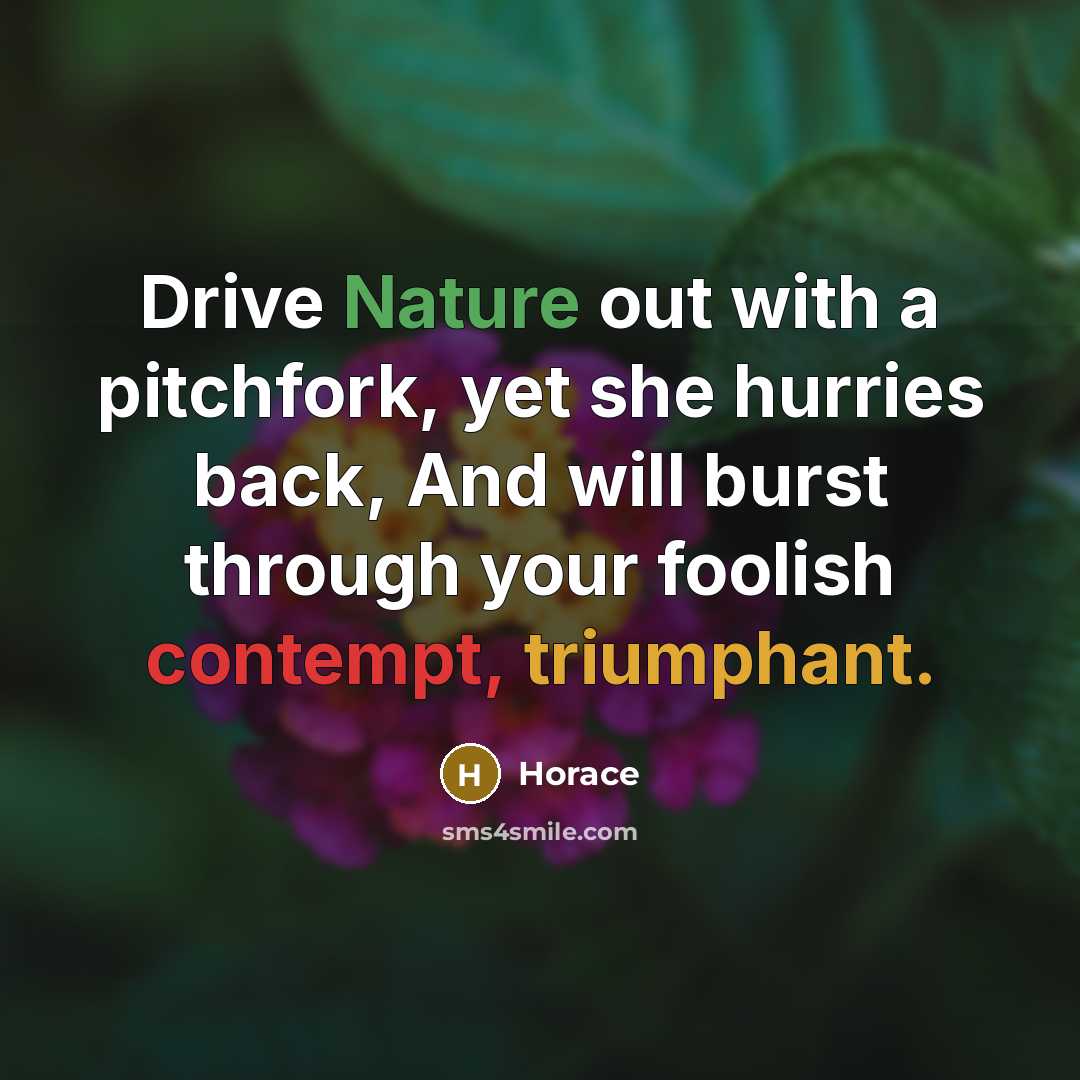 “Drive Nature out with a pitchfork, yet she hurries back, And will burst through your foolish contempt, triumphant.” quote by Horace