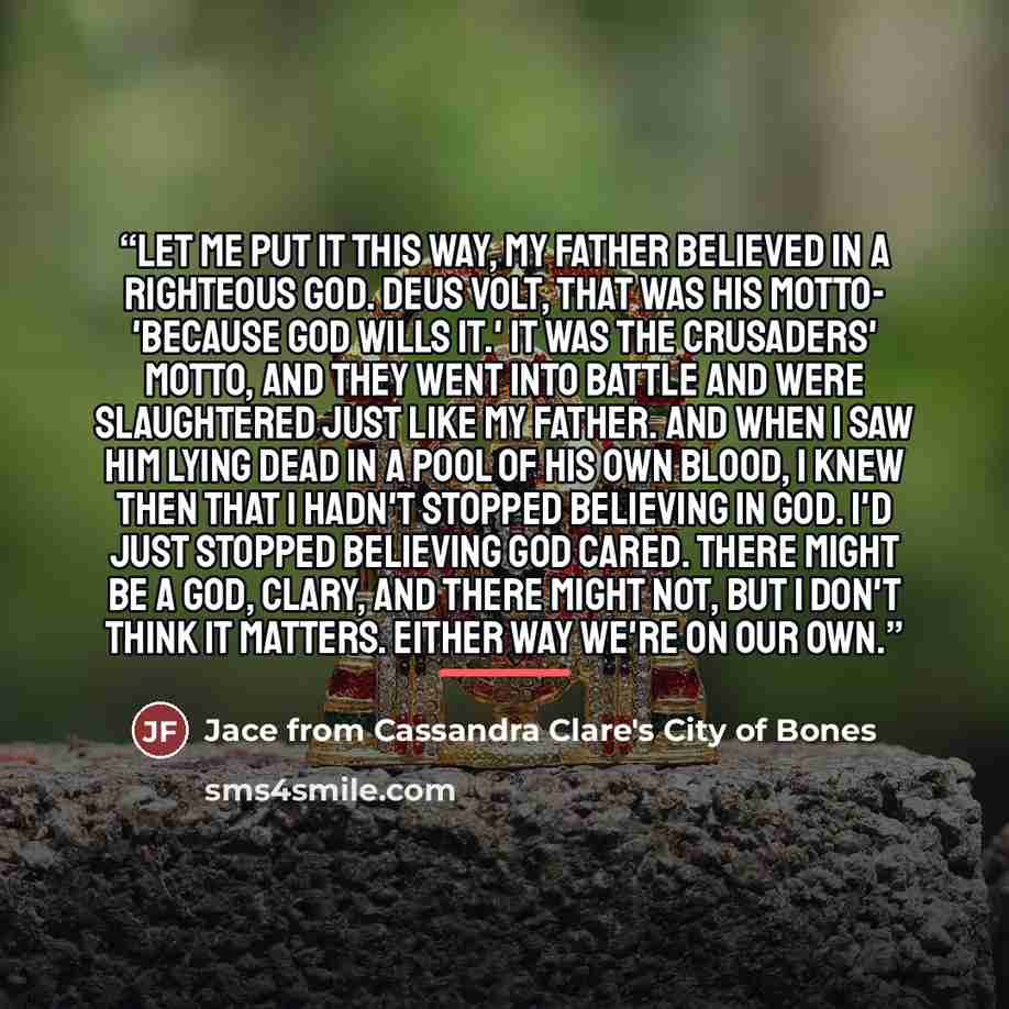 “Let me put it this way, my father believed in a righteous God. Deus volt, that was his motto- 'because God wills it.' It was the Crusaders' motto, and they went into battle and were slaughtered just like my father. And when I saw him lying dead in a pool of his own blood, I knew then that I hadn't…” quote by Jace from Cassandra Clare's City of Bones