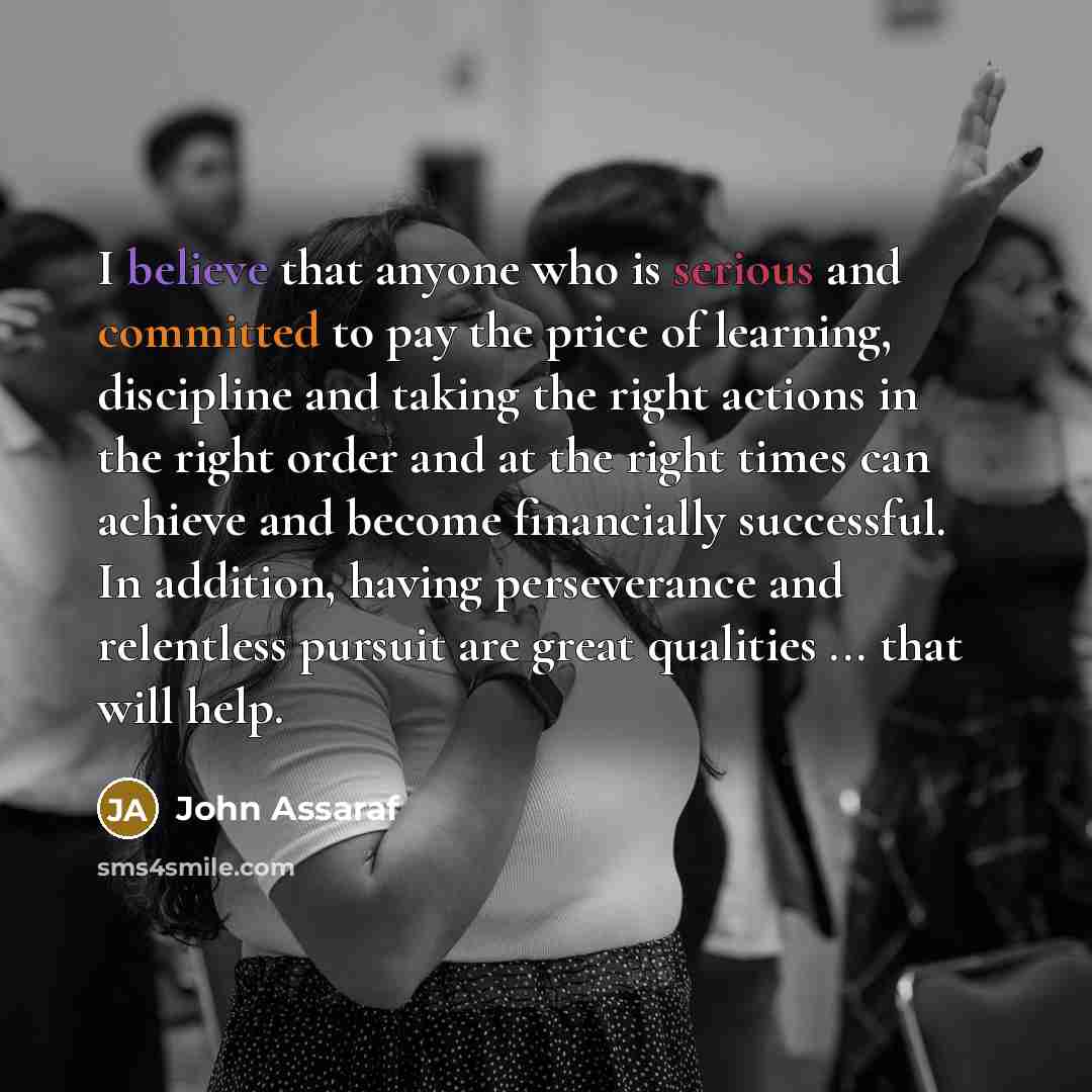 “I believe that anyone who is serious and committed to pay the price of learning, discipline and taking the right actions in the right order and at the right times can achieve and become financially successful. In addition, having perseverance and relentless pursuit are great qualities ... that…” quote by John Assaraf