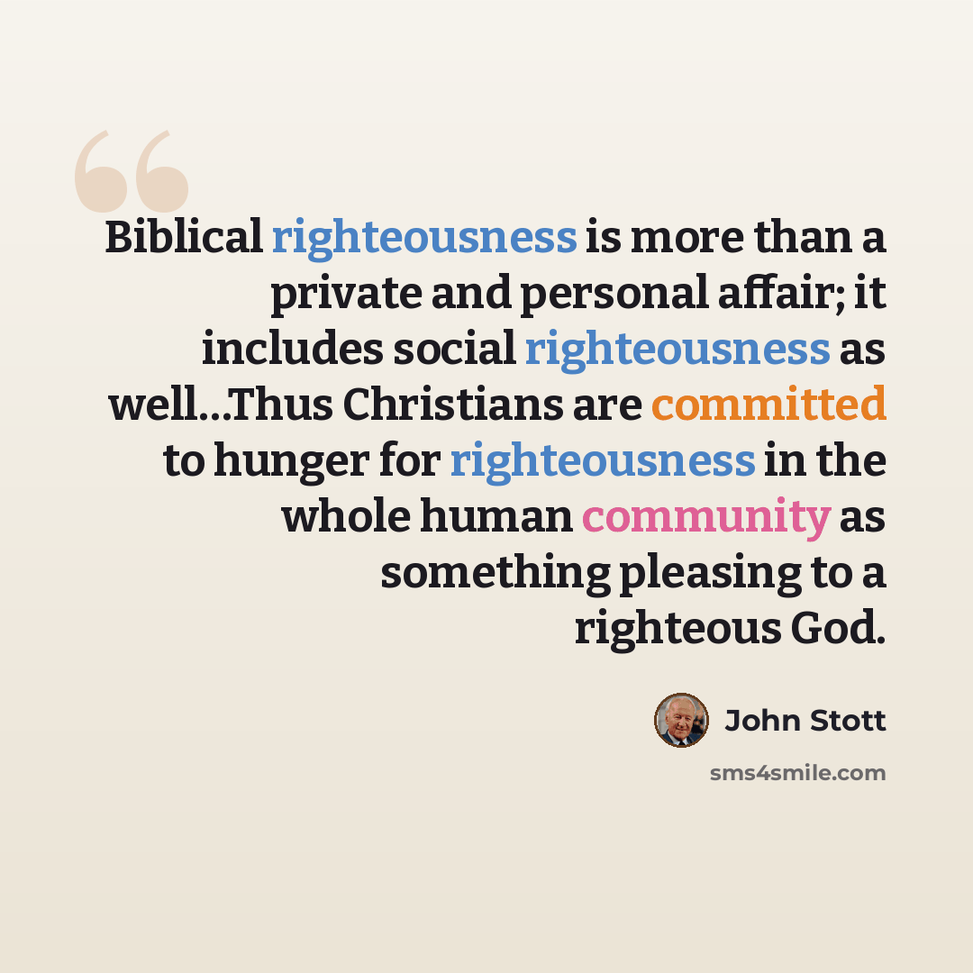 “Biblical righteousness is more than a private and personal affair; it includes social righteousness as well…Thus Christians are committed to hunger for righteousness in the whole human community as something pleasing to a righteous God.” quote by John Stott