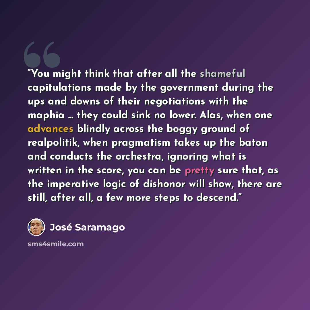 “You might think that after all the shameful capitulations made by the government during the ups and downs of their negotiations with the maphia ... they could sink no lower. Alas, when one advances blindly across the boggy ground of realpolitik, when pragmatism takes up the baton and conducts the…” quote by José Saramago