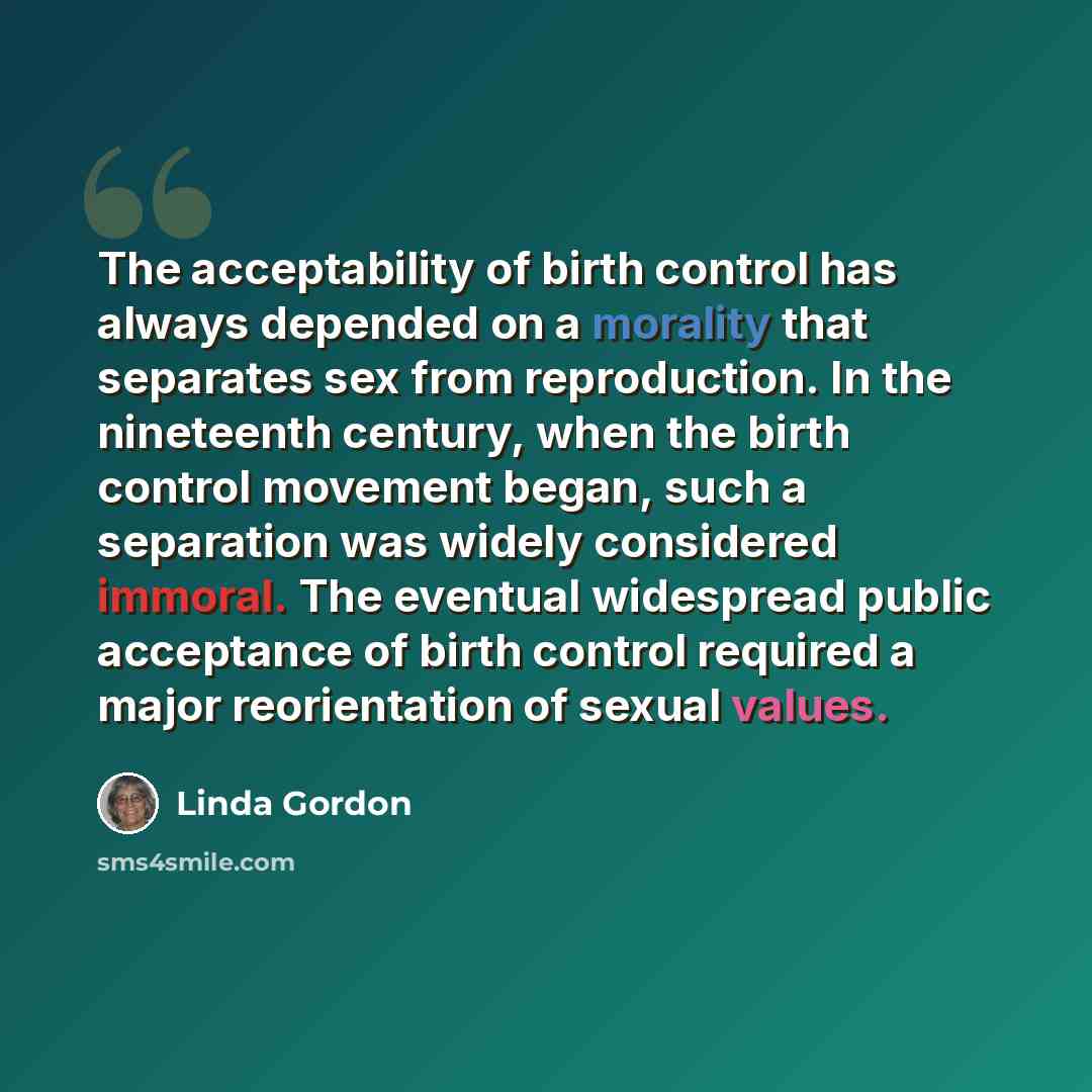 “The acceptability of birth control has always depended on a morality that separates sex from reproduction. In the nineteenth century, when the birth control movement began, such a separation was widely considered immoral. The eventual widespread public acceptance of birth control required a major…” quote by Linda Gordon