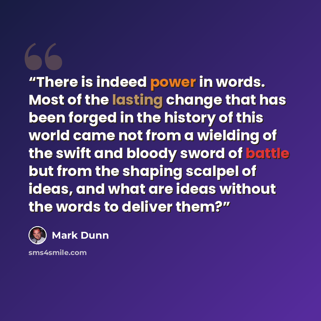 “There is indeed power in words. Most of the lasting change that has been forged in the history of this world came not from a wielding of the swift and bloody sword of battle but from the shaping scalpel of ideas, and what are ideas without the words to deliver them?” quote by Mark Dunn