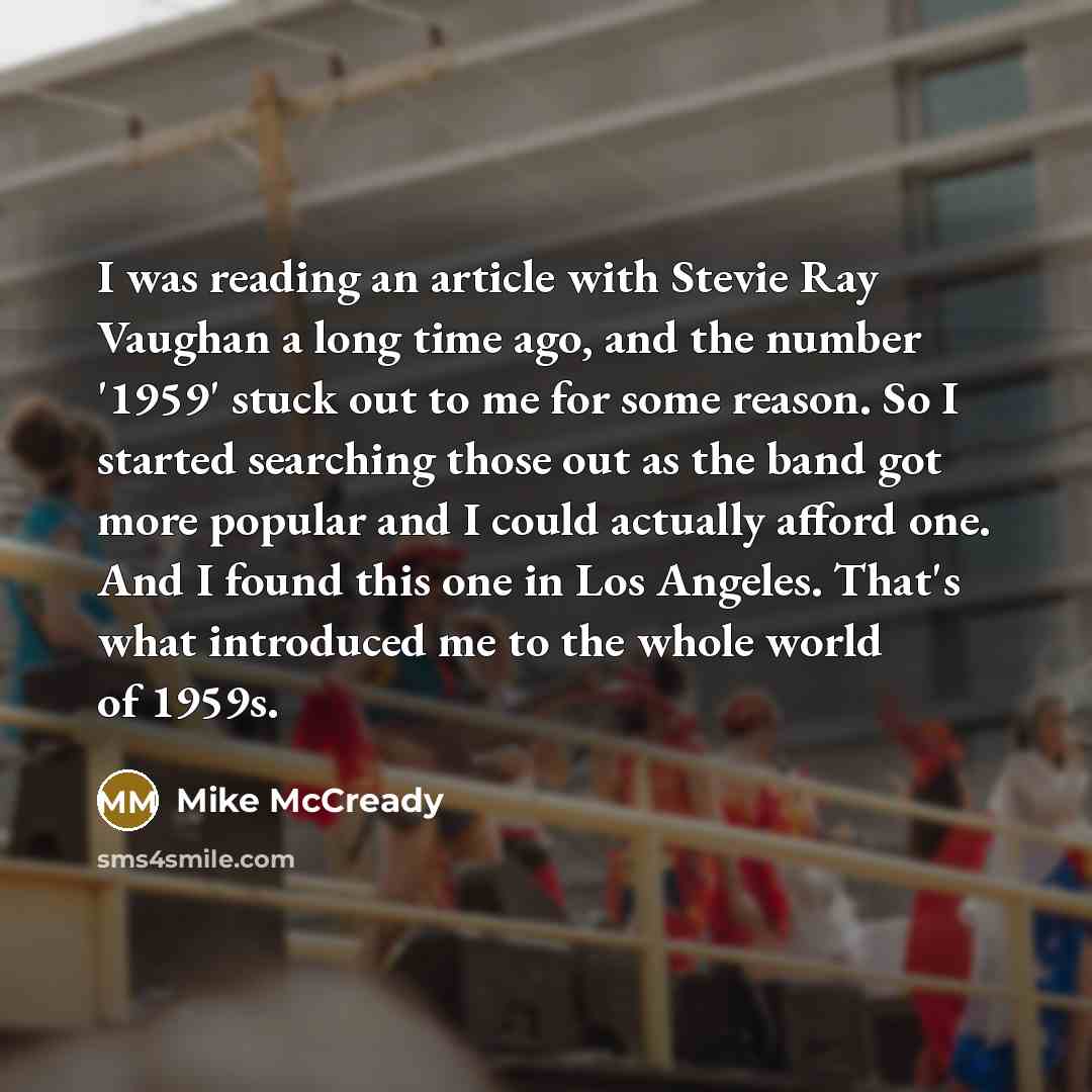 “I was reading an article with Stevie Ray Vaughan a long time ago, and the number '1959' stuck out to me for some reason. So I started searching those out as the band got more popular and I could actually afford one. And I found this one in Los Angeles. That's what introduced me to the whole world…” quote by Mike McCready