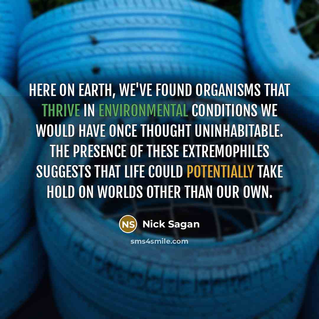 “Here on Earth, we've found organisms that thrive in environmental conditions we would have once thought uninhabitable. The presence of these extremophiles suggests that life could potentially take hold on worlds other than our own.” quote by Nick Sagan