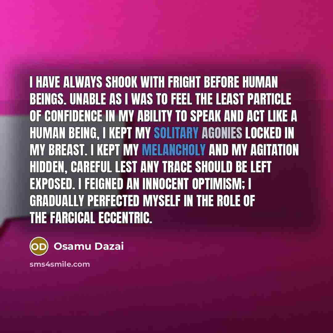“I have always shook with fright before human beings. Unable as I was to feel the least particle of confidence in my ability to speak and act like a human being, I kept my solitary agonies locked in my breast. I kept my melancholy and my agitation hidden, careful lest any trace should be left…” quote by Osamu Dazai
