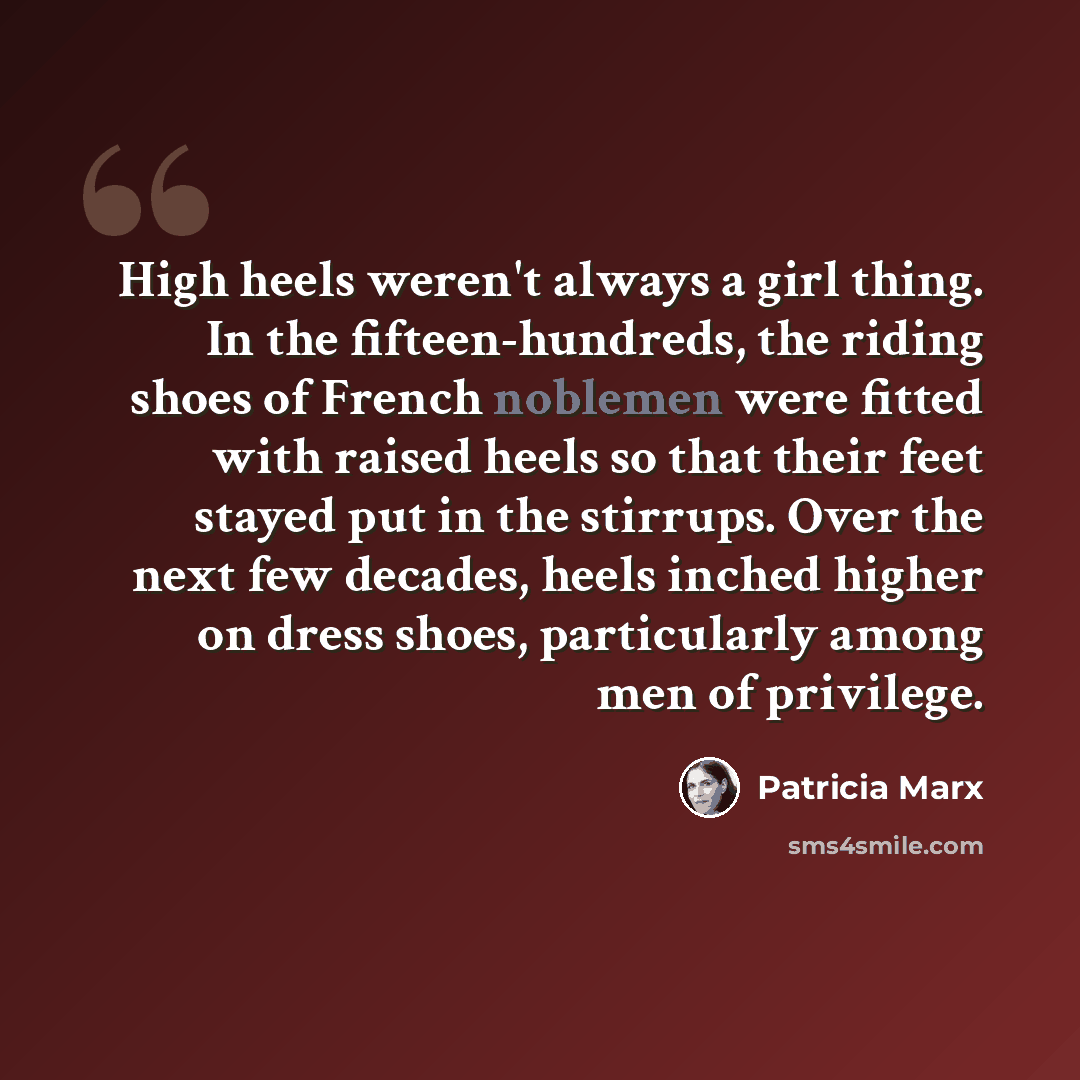 “High heels weren't always a girl thing. In the fifteen-hundreds, the riding shoes of French noblemen were fitted with raised heels so that their feet stayed put in the stirrups. Over the next few decades, heels inched higher on dress shoes, particularly among men of privilege.” quote by Patricia Marx