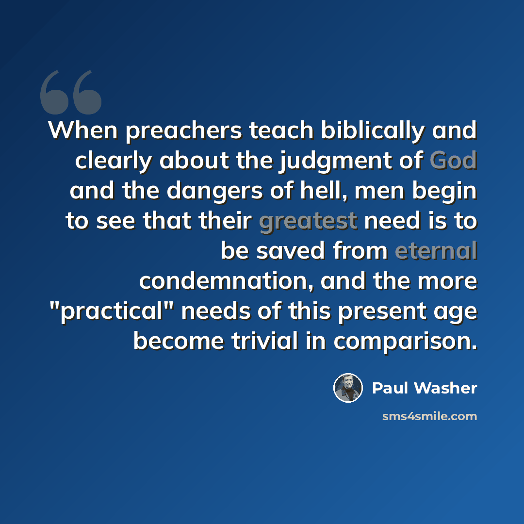 “When preachers teach biblically and clearly about the judgment of God and the dangers of hell, men begin to see that their greatest need is to be saved from eternal condemnation, and the more "practical" needs of this present age become trivial in comparison.” quote by Paul Washer