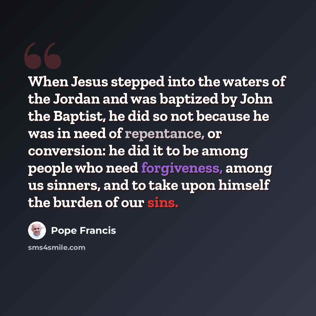 “When Jesus stepped into the waters of the Jordan and was baptized by John the Baptist, he did so not because he was in need of repentance, or conversion: he did it to be among people who need forgiveness, among us sinners, and to take upon himself the burden of our sins.” quote by Pope Francis