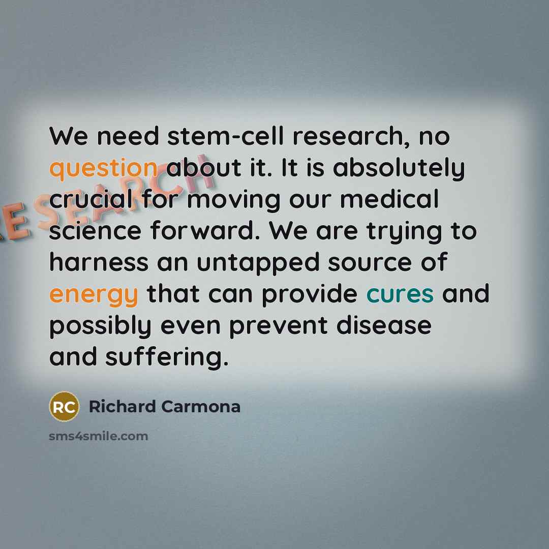 “We need stem-cell research, no question about it. It is absolutely crucial for moving our medical science forward. We are trying to harness an untapped source of energy that can provide cures and possibly even prevent disease and suffering.” quote by Richard Carmona