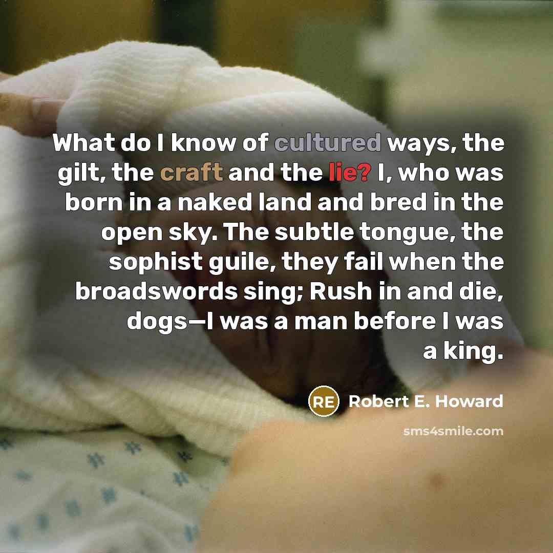 “What do I know of cultured ways, the gilt, the craft and the lie? I, who was born in a naked land and bred in the open sky. The subtle tongue, the sophist guile, they fail when the broadswords sing; Rush in and die, dogs—I was a man before I was a king.” quote by Robert E. Howard