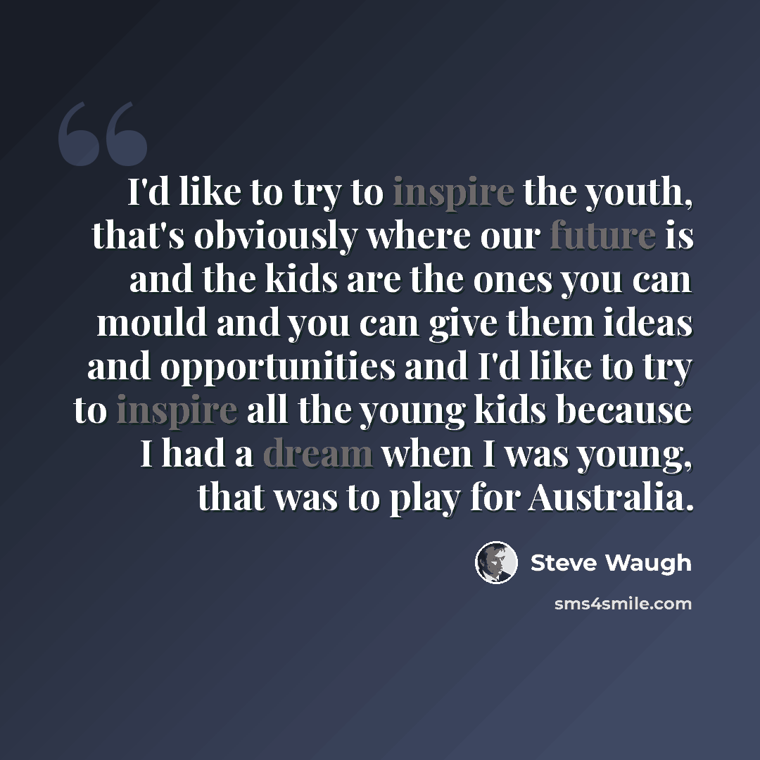 “I'd like to try to inspire the youth, that's obviously where our future is and the kids are the ones you can mould and you can give them ideas and opportunities and I'd like to try to inspire all the young kids because I had a dream when I was young, that was to play for Australia.” quote by Steve Waugh