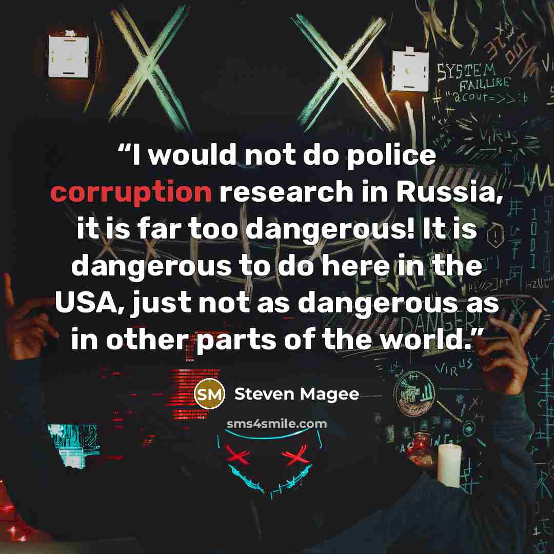 “I would not do police corruption research in Russia, it is far too dangerous! It is dangerous to do here in the USA, just not as dangerous as in other parts of the world.” quote by Steven Magee