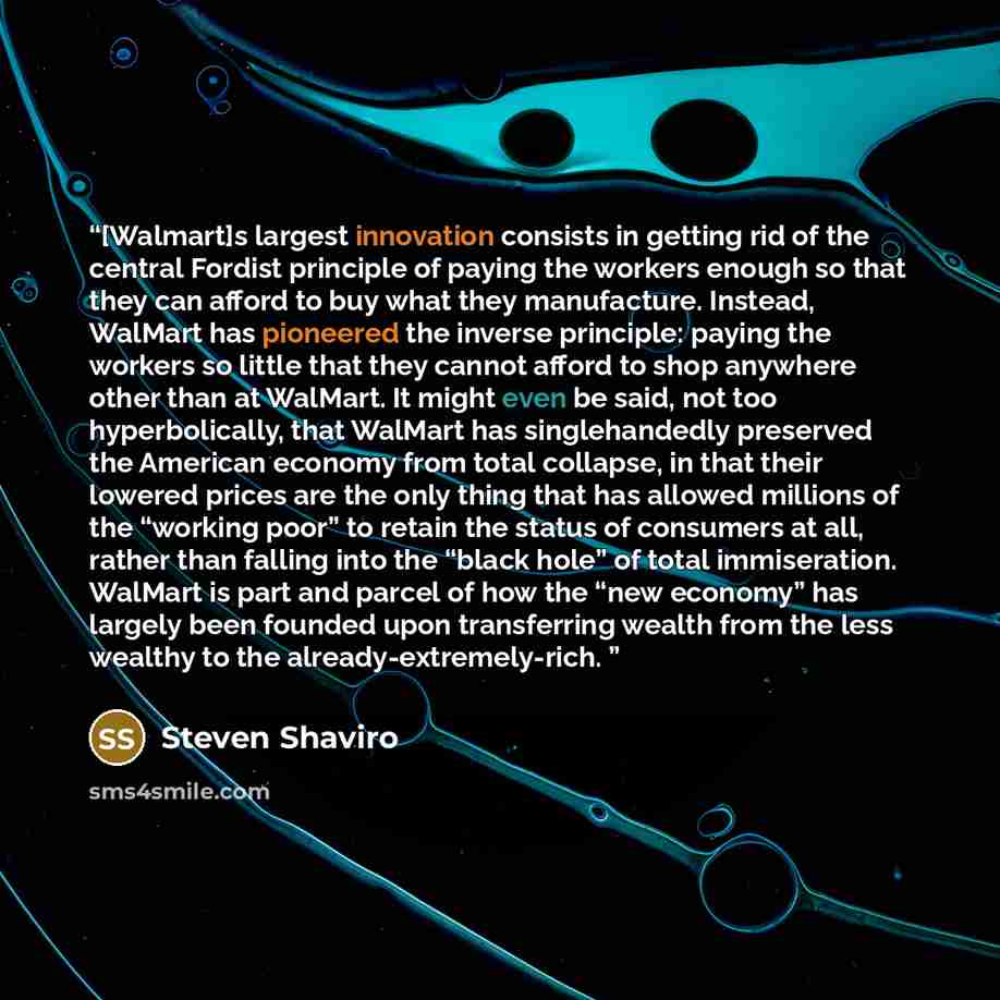 “[Walmart]s largest innovation consists in getting rid of the central Fordist principle of paying the workers enough so that they can afford to buy what they manufacture. Instead, WalMart has pioneered the inverse principle: paying the workers so little that they cannot afford to shop anywhere…” quote by Steven Shaviro