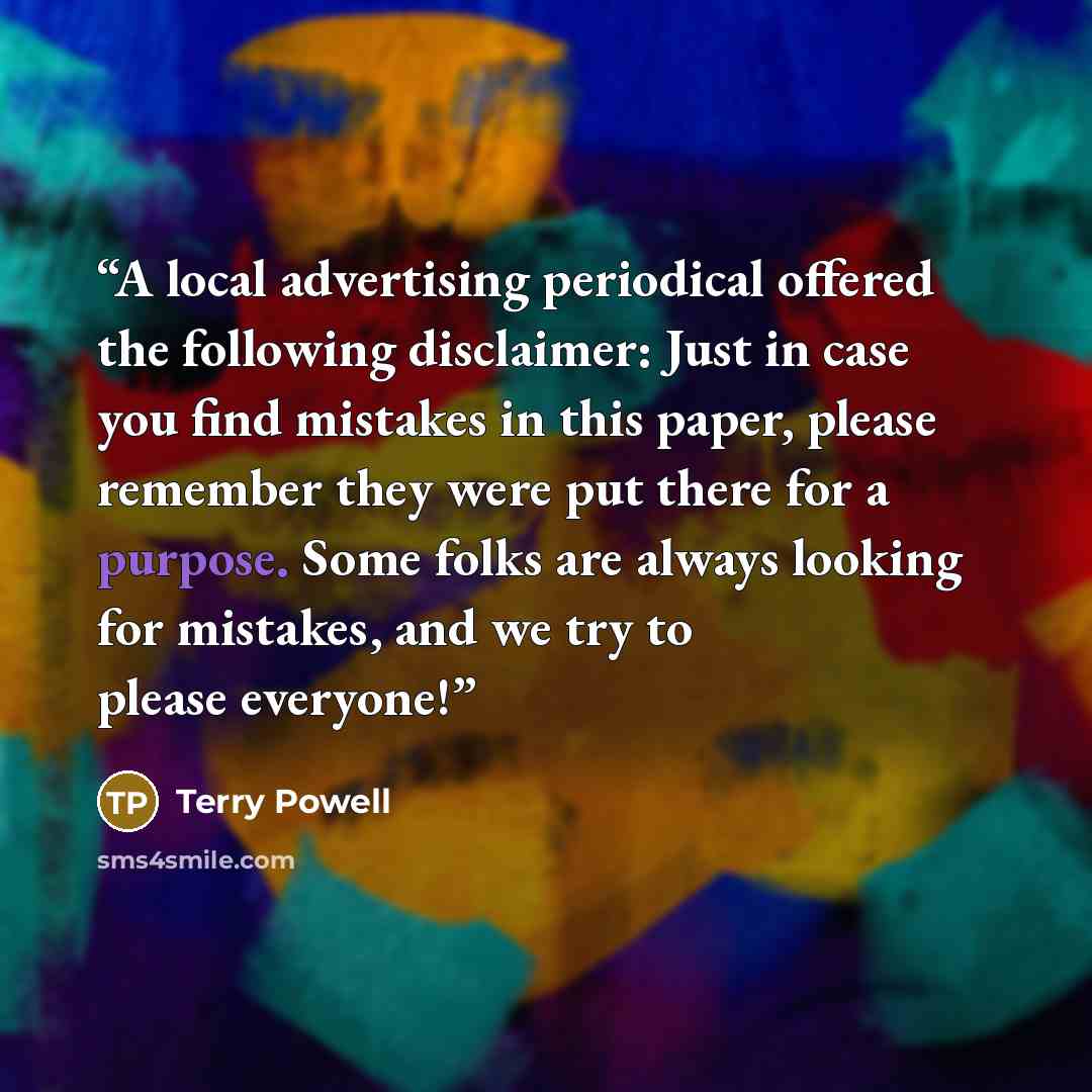 “A local advertising periodical offered the following disclaimer: Just in case you find mistakes in this paper, please remember they were put there for a purpose. Some folks are always looking for mistakes, and we try to please everyone!” quote by Terry Powell