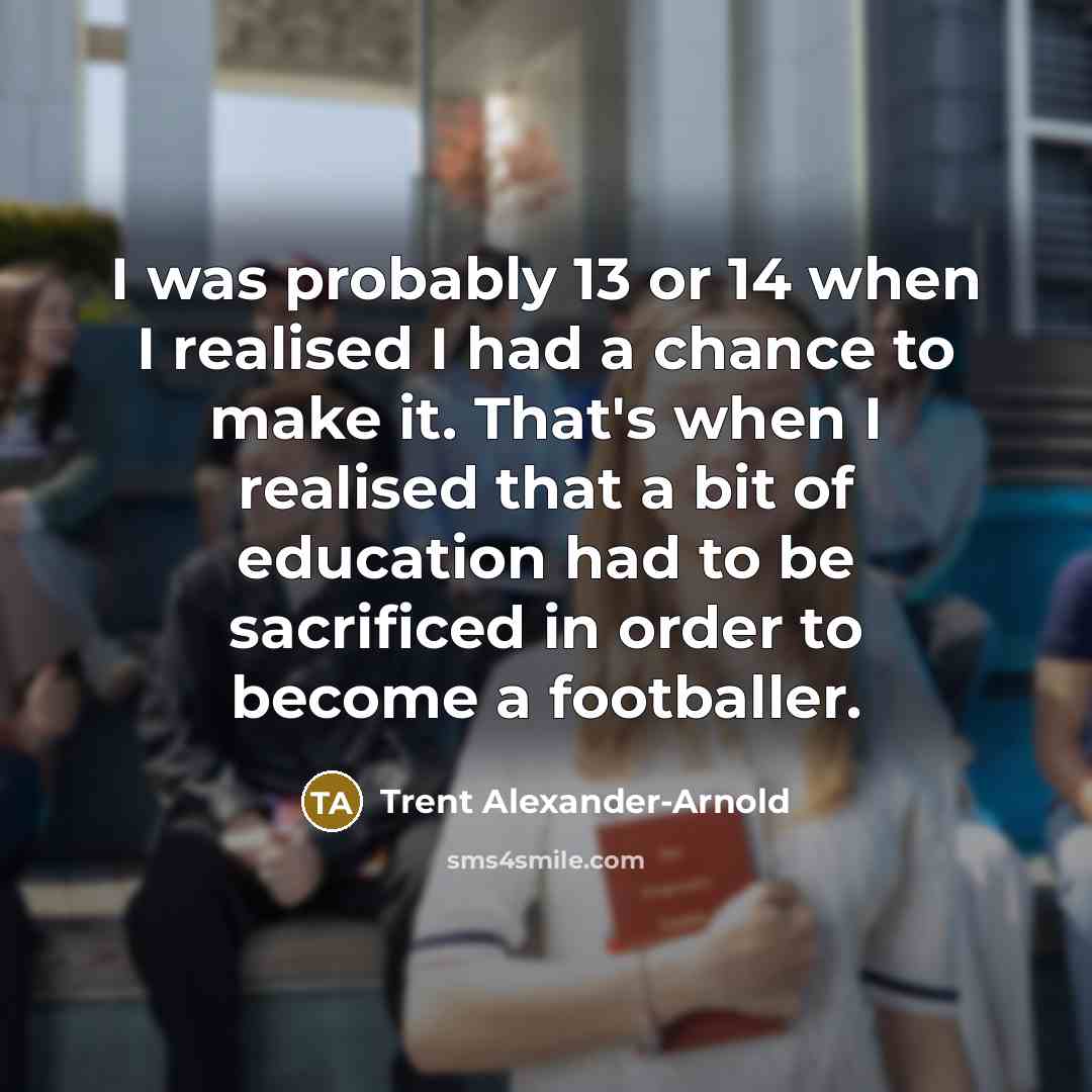 “I was probably 13 or 14 when I realised I had a chance to make it. That's when I realised that a bit of education had to be sacrificed in order to become a footballer.” quote by Trent Alexander-Arnold