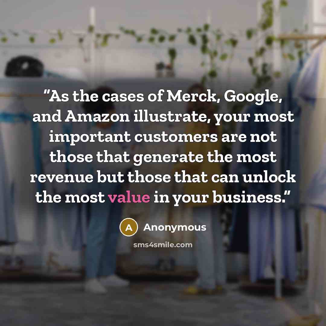 “As the cases of Merck, Google, and Amazon illustrate, your most important customers are not those that generate the most revenue but those that can unlock the most value in your business.” quote by Anonymous