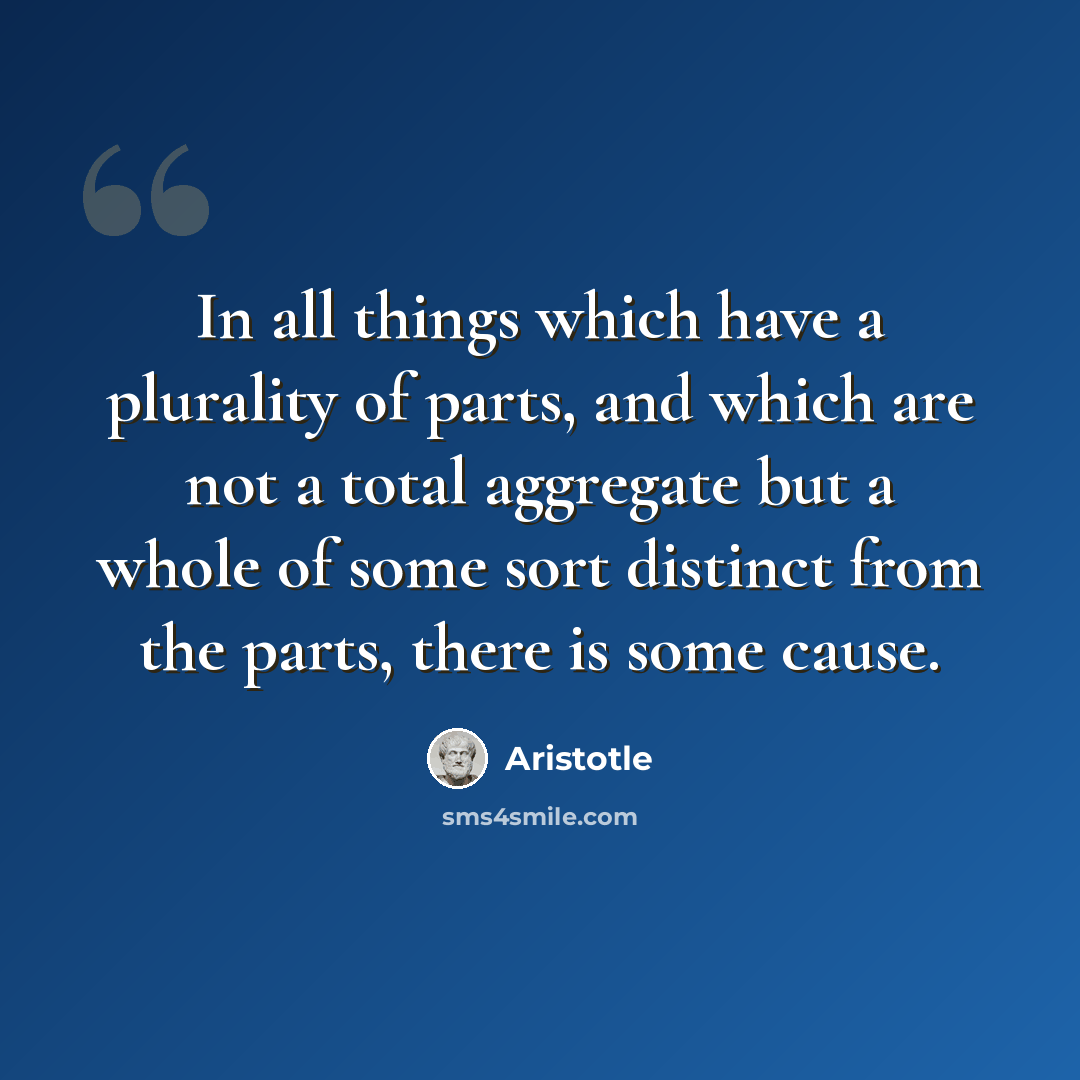 “In all things which have a plurality of parts, and which are not a total aggregate but a whole of some sort distinct from the parts, there is some cause.” quote by Aristotle