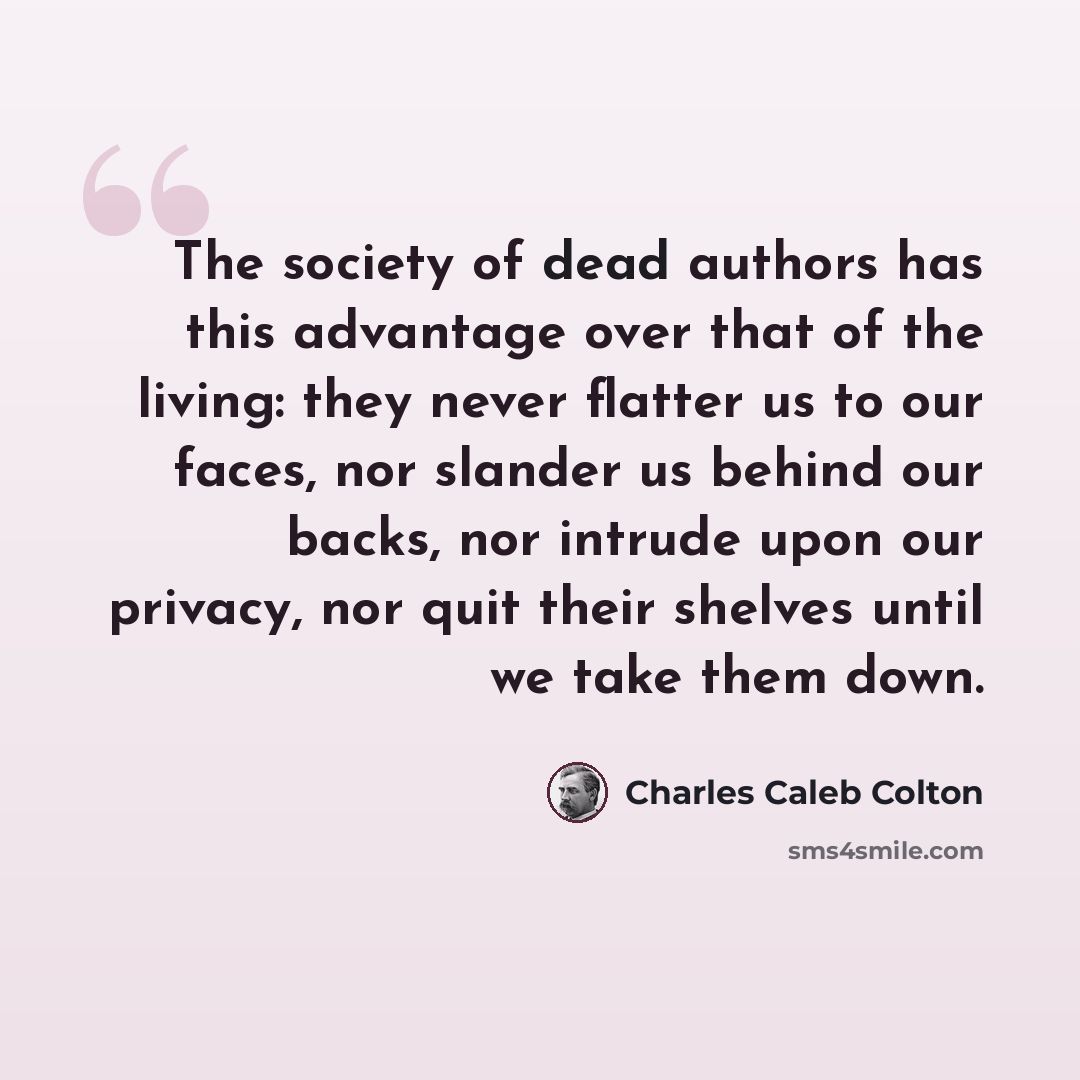 “The society of dead authors has this advantage over that of the living: they never flatter us to our faces, nor slander us behind our backs, nor intrude upon our privacy, nor quit their shelves until we take them down.” quote by Charles Caleb Colton
