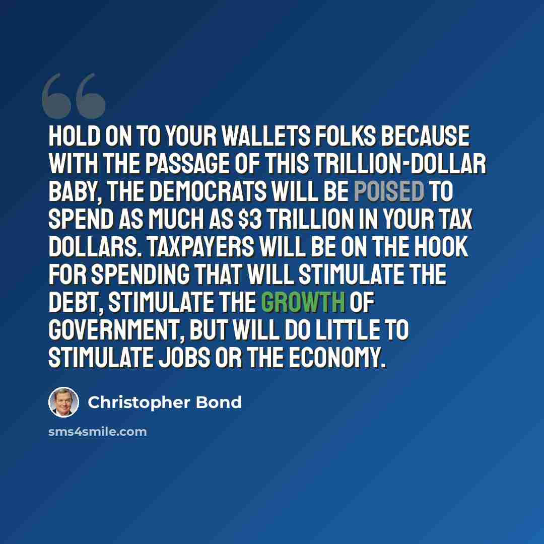 “Hold on to your wallets folks because with the passage of this trillion-dollar baby, the Democrats will be poised to spend as much as $3 trillion in your tax dollars. Taxpayers will be on the hook for spending that will stimulate the debt, stimulate the growth of government, but will do little to…” quote by Christopher Bond