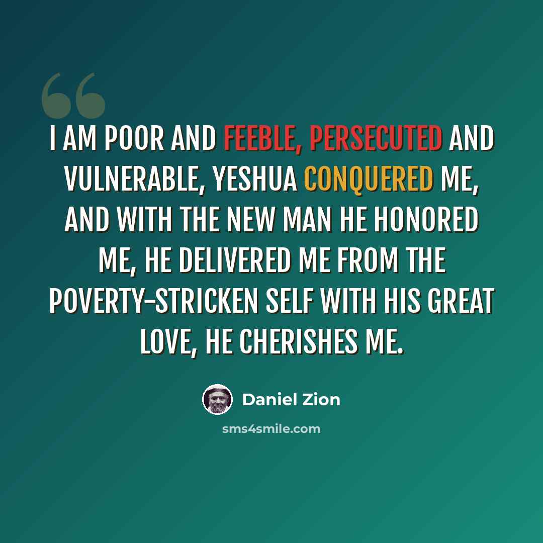 “I am poor and feeble, persecuted and vulnerable, Yeshua conquered me, and with the New Man he honored me, He delivered me from the poverty-stricken self with his great love, he cherishes me.” quote by Daniel Zion