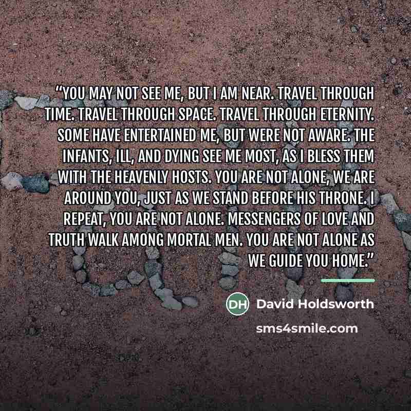 “You may not see me, but I am near. Travel through time. Travel through space. Travel through eternity. Some have entertained me, but were not aware. The infants, ill, and dying see me most, as I bless them with the heavenly hosts. You are not alone, we are around you, just as we stand before his…” quote by David Holdsworth