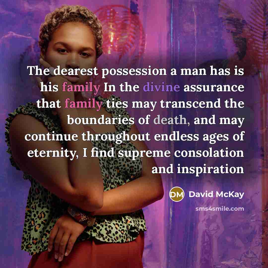“The dearest possession a man has is his family In the divine assurance that family ties may transcend the boundaries of death, and may continue throughout endless ages of eternity, I find supreme consolation and inspiration” quote by David McKay