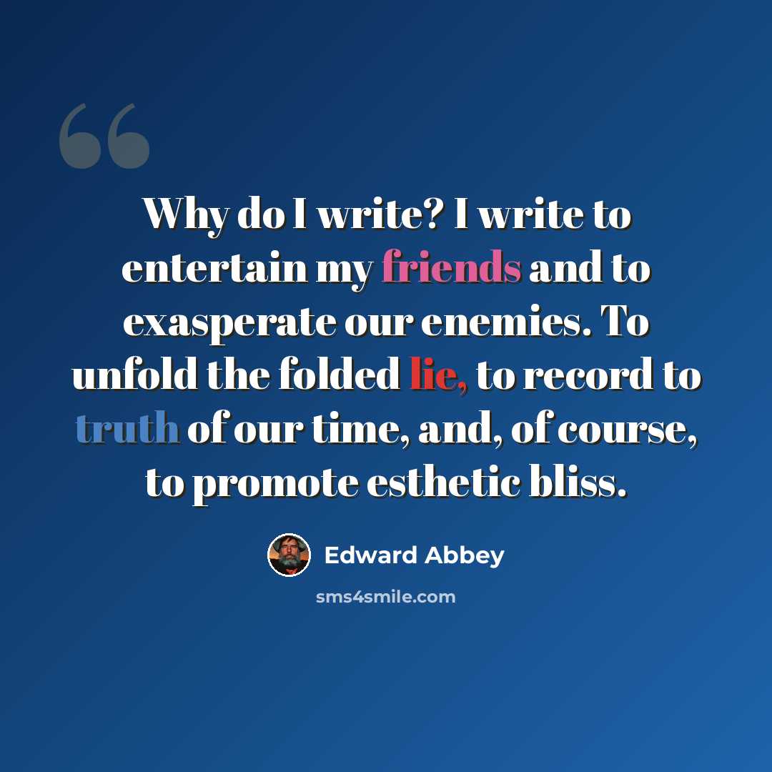 “Why do I write? I write to entertain my friends and to exasperate our enemies. To unfold the folded lie, to record to truth of our time, and, of course, to promote esthetic bliss.” quote by Edward Abbey