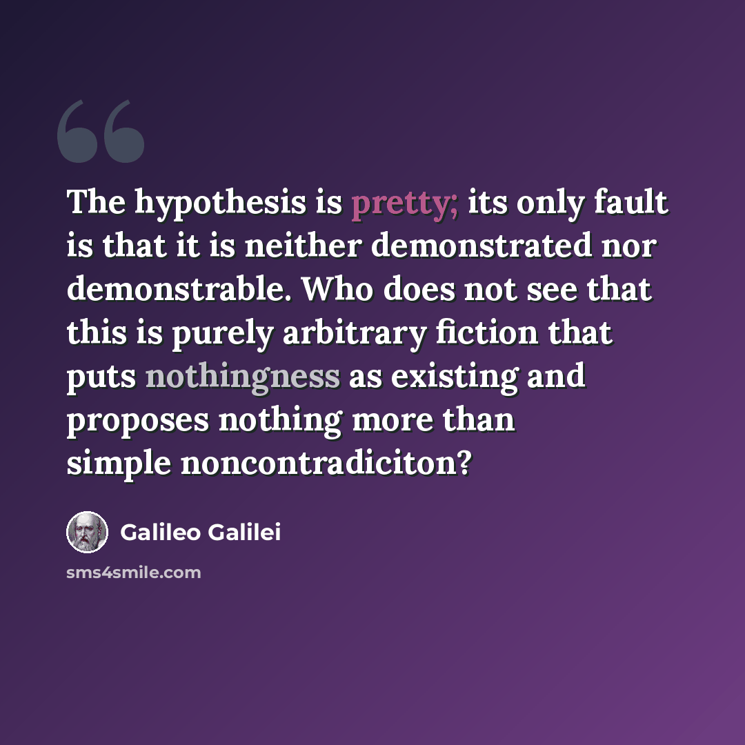 “The hypothesis is pretty; its only fault is that it is neither demonstrated nor demonstrable. Who does not see that this is purely arbitrary fiction that puts nothingness as existing and proposes nothing more than simple noncontradiciton?” quote by Galileo Galilei