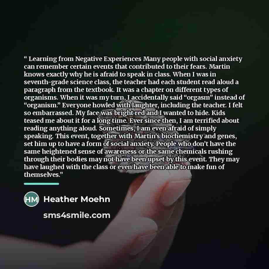 “Learning from Negative Experiences Many people with social anxiety can remember certain events that contributed to their fears. Martin knows exactly why he is afraid to speak in class. When I was in seventh-grade science class, the teacher had each student read aloud a paragraph from the textbook…” quote by Heather Moehn