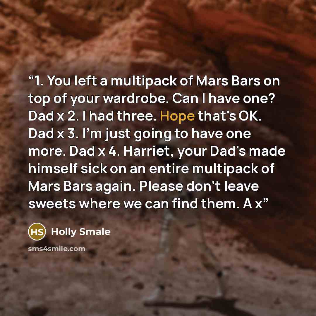 “1. You left a multipack of Mars Bars on top of your wardrobe. Can I have one? Dad x 2. I had three. Hope that's OK. Dad x 3. I'm just going to have one more. Dad x 4. Harriet, your Dad's made himself sick on an entire multipack of Mars Bars again. Please don't leave sweets where we can find them…” quote by Holly Smale