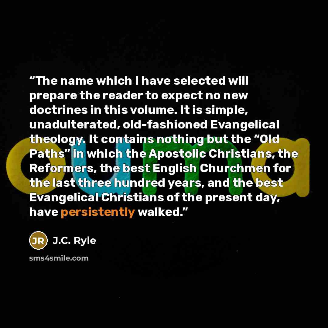 “The name which I have selected will prepare the reader to expect no new doctrines in this volume. It is simple, unadulterated, old-fashioned Evangelical theology. It contains nothing but the “Old Paths” in which the Apostolic Christians, the Reformers, the best English Churchmen for the last three…” quote by J.C. Ryle