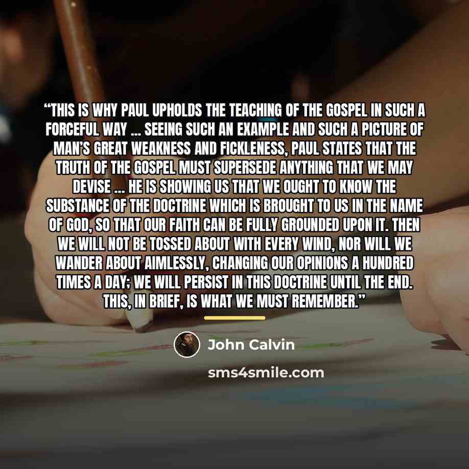 “This is why Paul upholds the teaching of the gospel in such a forceful way ... Seeing such an example and such a picture of man’s great weakness and fickleness, Paul states that the truth of the gospel must supersede anything that we may devise … he is showing us that we ought to know the…” quote by John Calvin