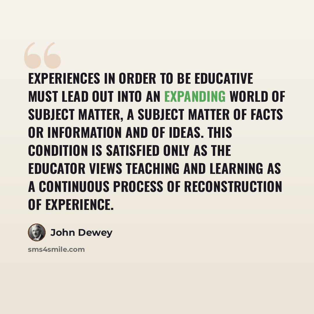 “Experiences in order to be educative must lead out into an expanding world of subject matter, a subject matter of facts or information and of ideas. This condition is satisfied only as the educator views teaching and learning as a continuous process of reconstruction of experience.” quote by John Dewey