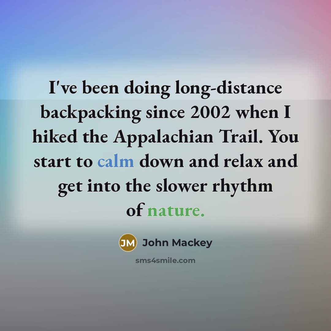 “I've been doing long-distance backpacking since 2002 when I hiked the Appalachian Trail. You start to calm down and relax and get into the slower rhythm of nature.” quote by John Mackey