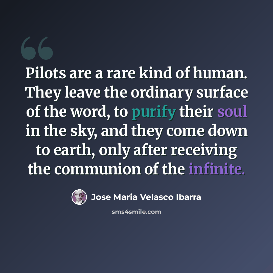 “Pilots are a rare kind of human. They leave the ordinary surface of the word, to purify their soul in the sky, and they come down to earth, only after receiving the communion of the infinite.” quote by Jose Maria Velasco Ibarra