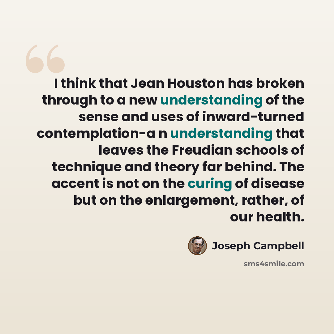 “I think that Jean Houston has broken through to a new understanding of the sense and uses of inward-turned contemplation-a n understanding that leaves the Freudian schools of technique and theory far behind. The accent is not on the curing of disease but on the enlargement, rather, of our health.” quote by Joseph Campbell