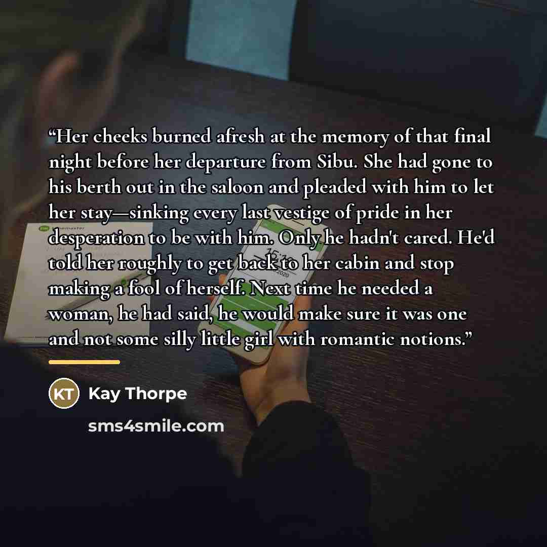 “Her cheeks burned afresh at the memory of that final night before her departure from Sibu. She had gone to his berth out in the saloon and pleaded with him to let her stay—sinking every last vestige of pride in her desperation to be with him. Only he hadn't cared. He'd told her roughly to get back…” quote by Kay Thorpe