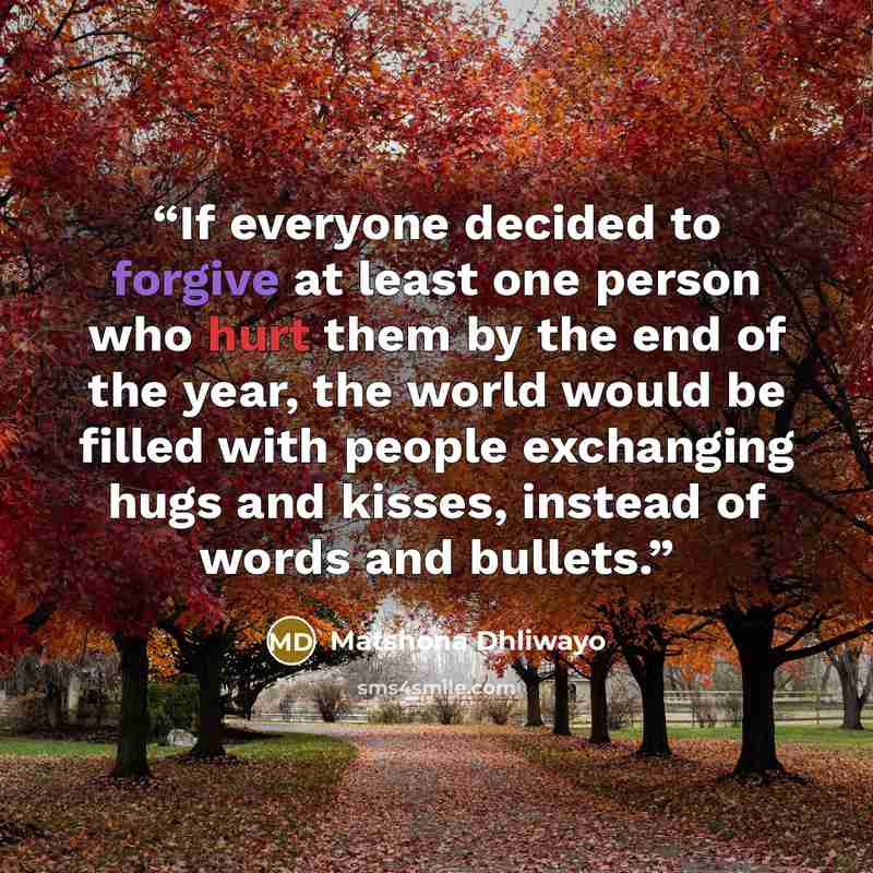 “If everyone decided to forgive at least one person who hurt them by the end of the year, the world would be filled with people exchanging hugs and kisses, instead of words and bullets.” quote by Matshona Dhliwayo