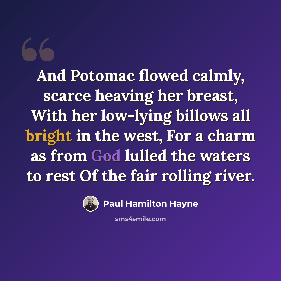 “And Potomac flowed calmly, scarce heaving her breast, With her low-lying billows all bright in the west, For a charm as from God lulled the waters to rest Of the fair rolling river.” quote by Paul Hamilton Hayne