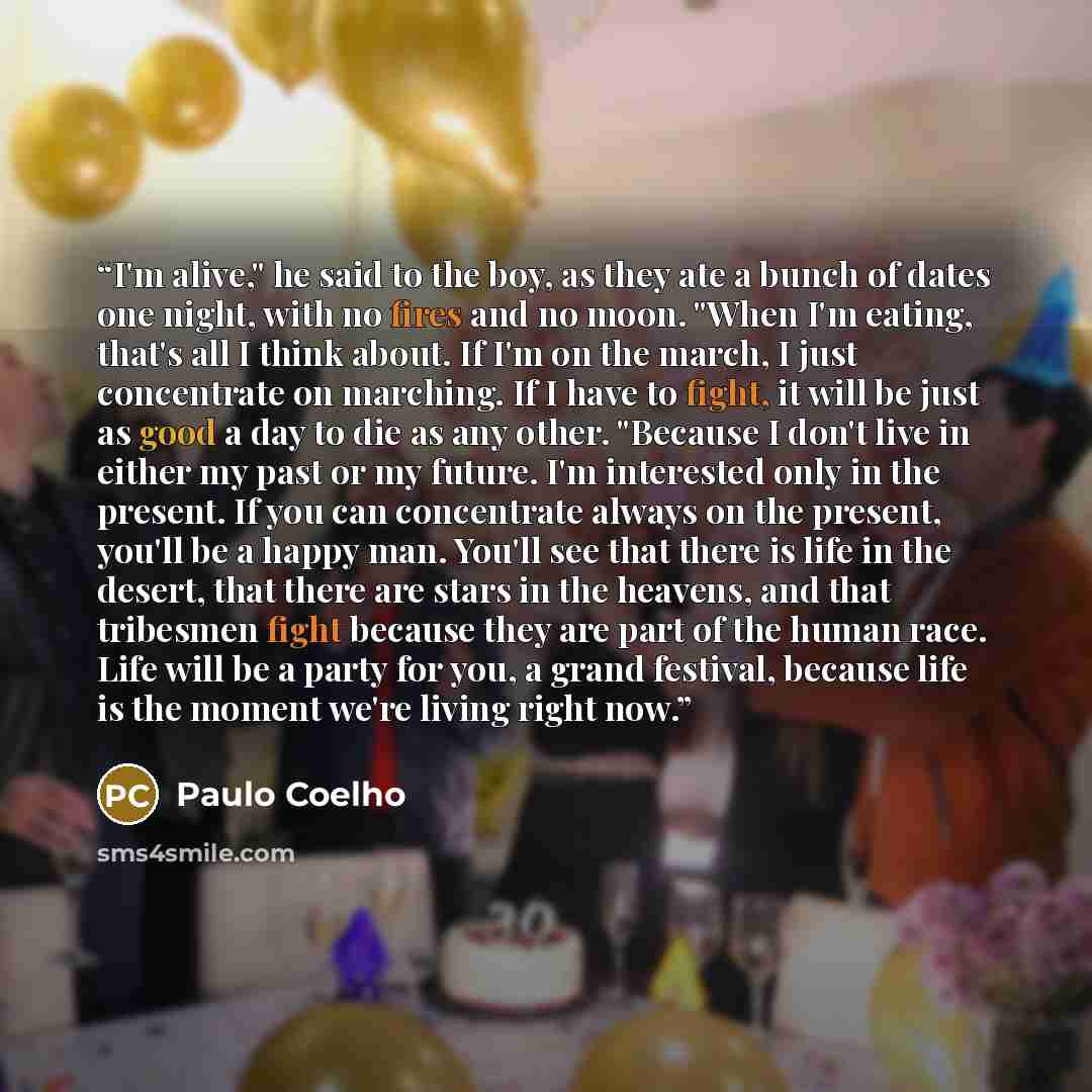 “I'm alive," he said to the boy, as they ate a bunch of dates one night, with no fires and no moon. "When I'm eating, that's all I think about. If I'm on the march, I just concentrate on marching. If I have to fight, it will be just as good a day to die as any other. "Because I don't live in either…” quote by Paulo Coelho