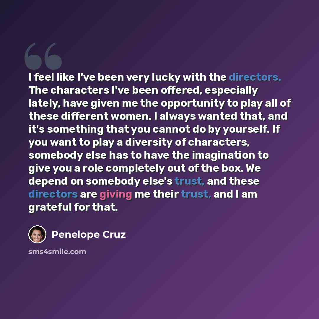 “I feel like I've been very lucky with the directors. The characters I've been offered, especially lately, have given me the opportunity to play all of these different women. I always wanted that, and it's something that you cannot do by yourself. If you want to play a diversity of characters…” quote by Penelope Cruz