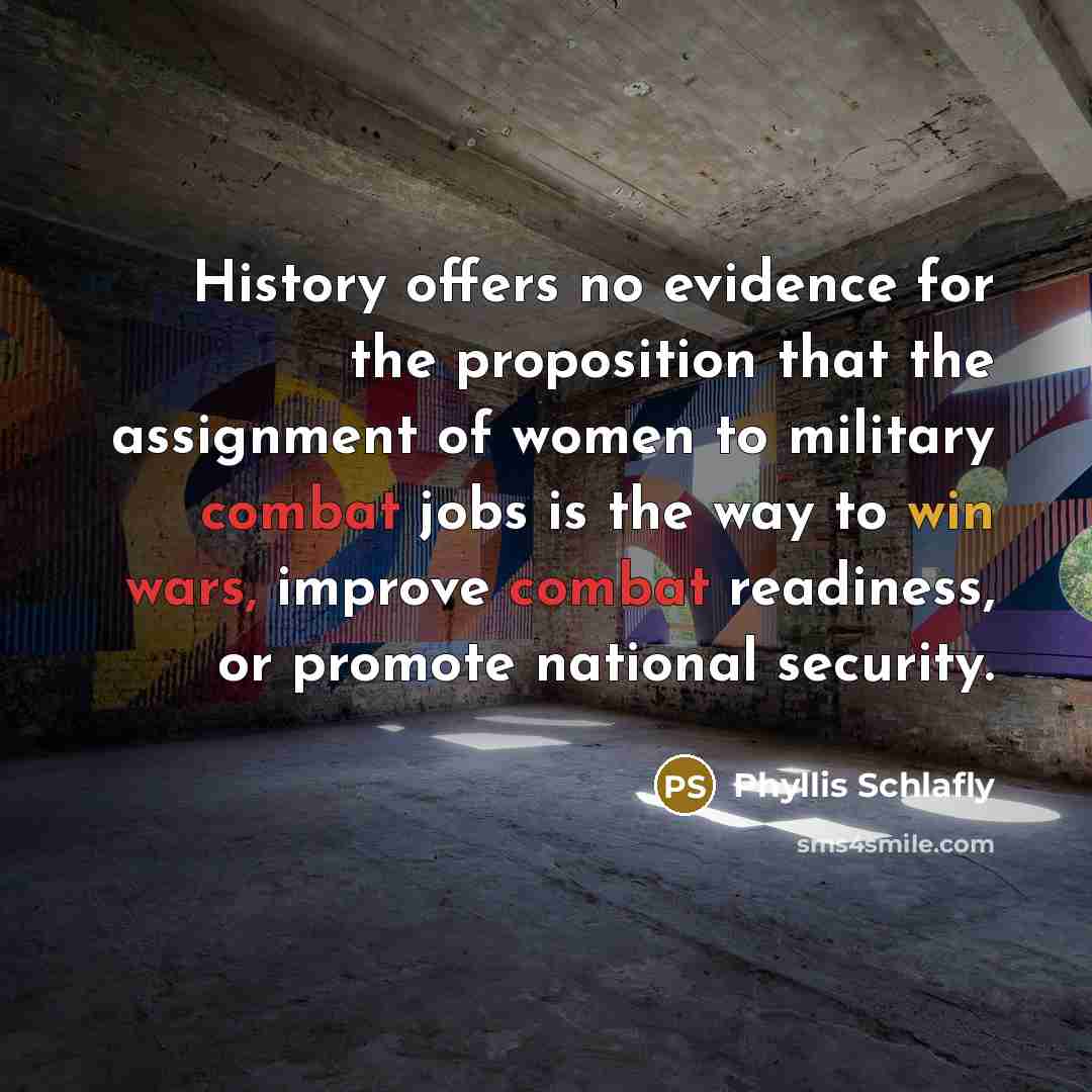 “History offers no evidence for the proposition that the assignment of women to military combat jobs is the way to win wars, improve combat readiness, or promote national security.” quote by Phyllis Schlafly