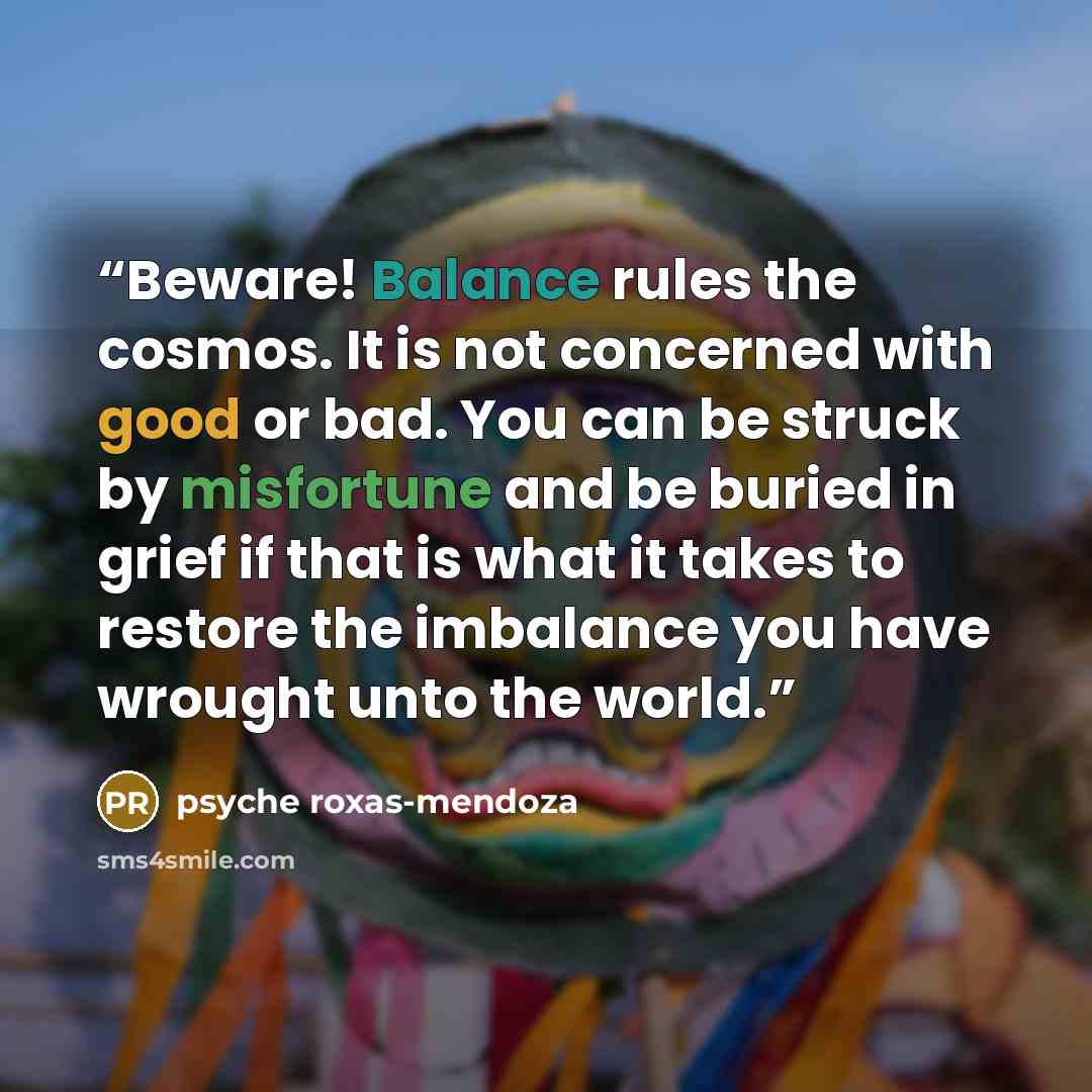 “Beware! Balance rules the cosmos. It is not concerned with good or bad. You can be struck by misfortune and be buried in grief if that is what it takes to restore the imbalance you have wrought unto the world.” quote by Psyche Roxas-Mendoza