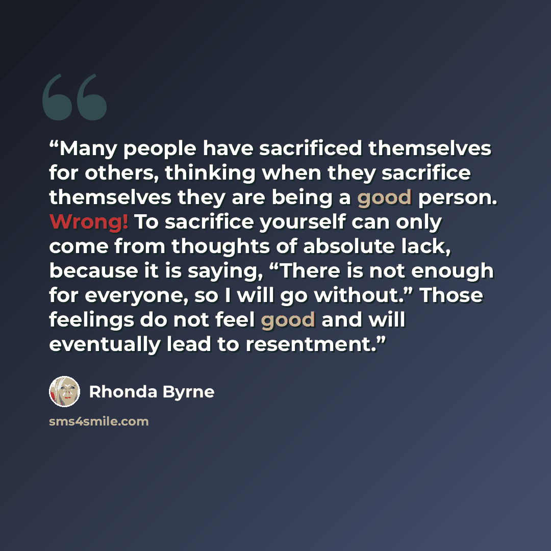 “Many people have sacrificed themselves for others, thinking when they sacrifice themselves they are being a good person. Wrong! To sacrifice yourself can only come from thoughts of absolute lack, because it is saying, “There is not enough for everyone, so I will go without.” Those feelings do not…” quote by Rhonda Byrne