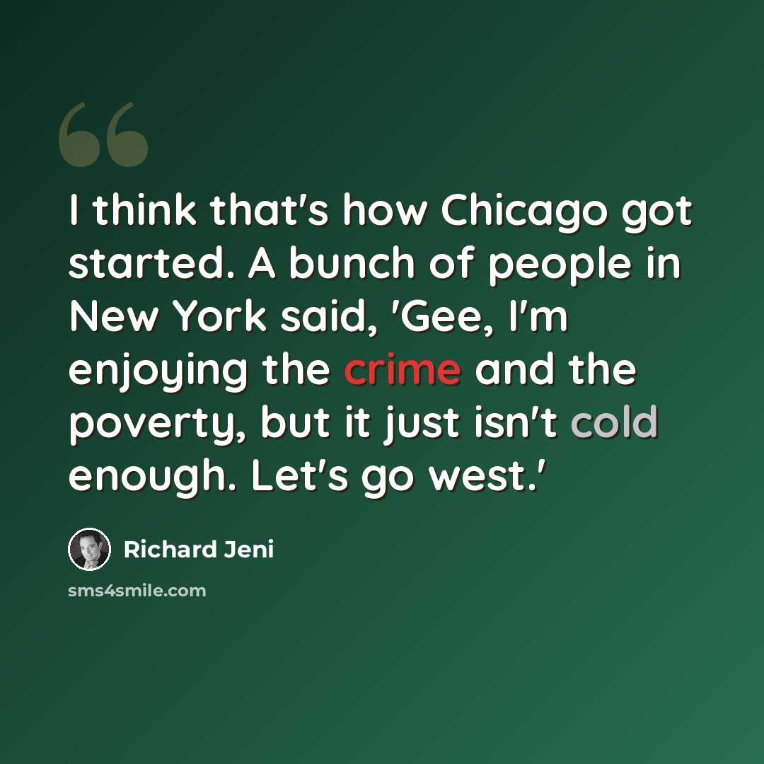 “I think that's how Chicago got started. A bunch of people in New York said, 'Gee, I'm enjoying the crime and the poverty, but it just isn't cold enough. Let's go west.'” quote by Richard Jeni