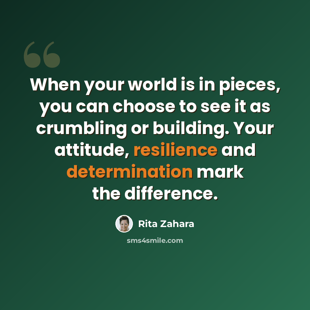 “When your world is in pieces, you can choose to see it as crumbling or building. Your attitude, resilience and determination mark the difference.” quote by Rita Zahara