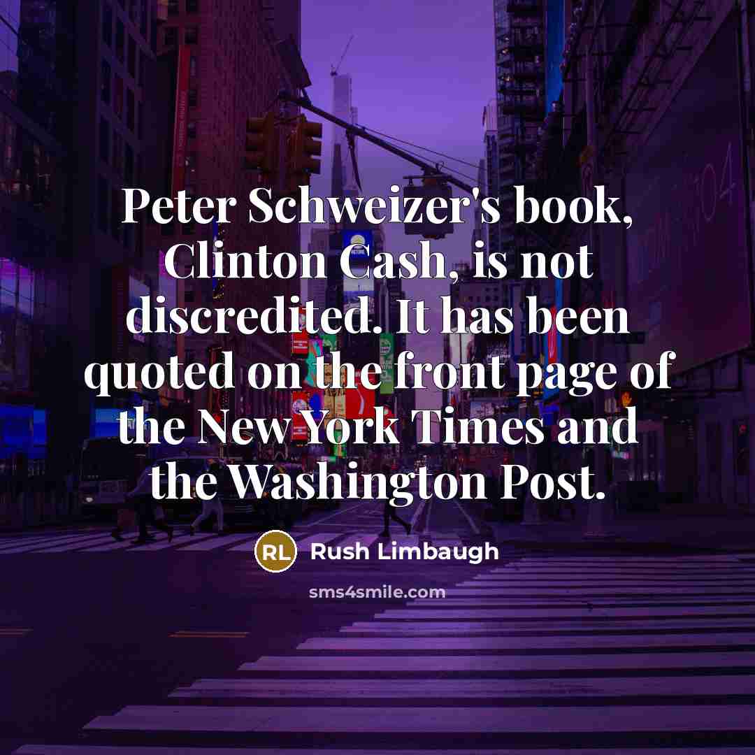 “Peter Schweizer's book, Clinton Cash, is not discredited. It has been quoted on the front page of the New York Times and the Washington Post.” quote by Rush Limbaugh