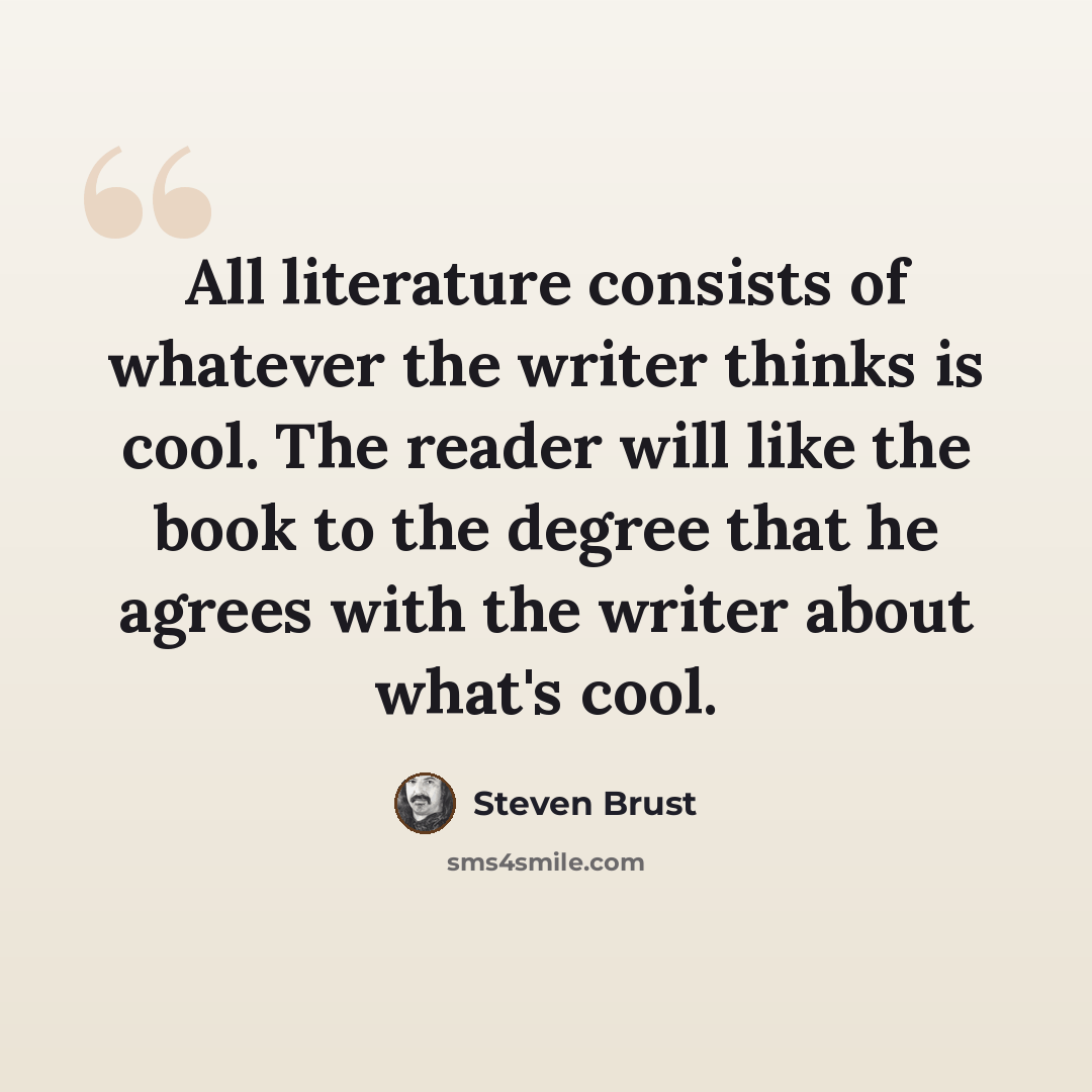 “All literature consists of whatever the writer thinks is cool. The reader will like the book to the degree that he agrees with the writer about what's cool.” quote by Steven Brust