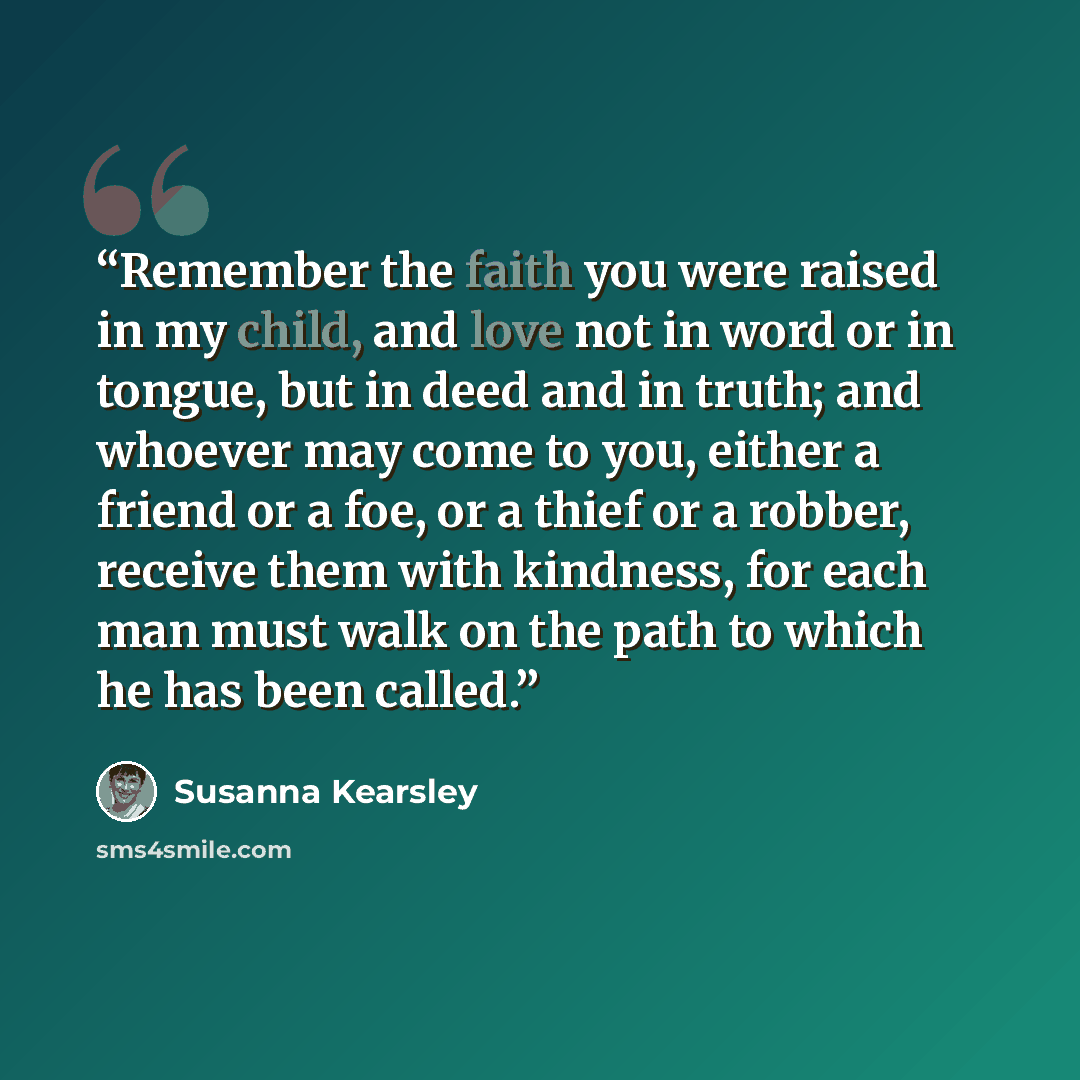 “Remember the faith you were raised in my child, and love not in word or in tongue, but in deed and in truth; and whoever may come to you, either a friend or a foe, or a thief or a robber, receive them with kindness, for each man must walk on the path to which he has been called.” quote by Susanna Kearsley